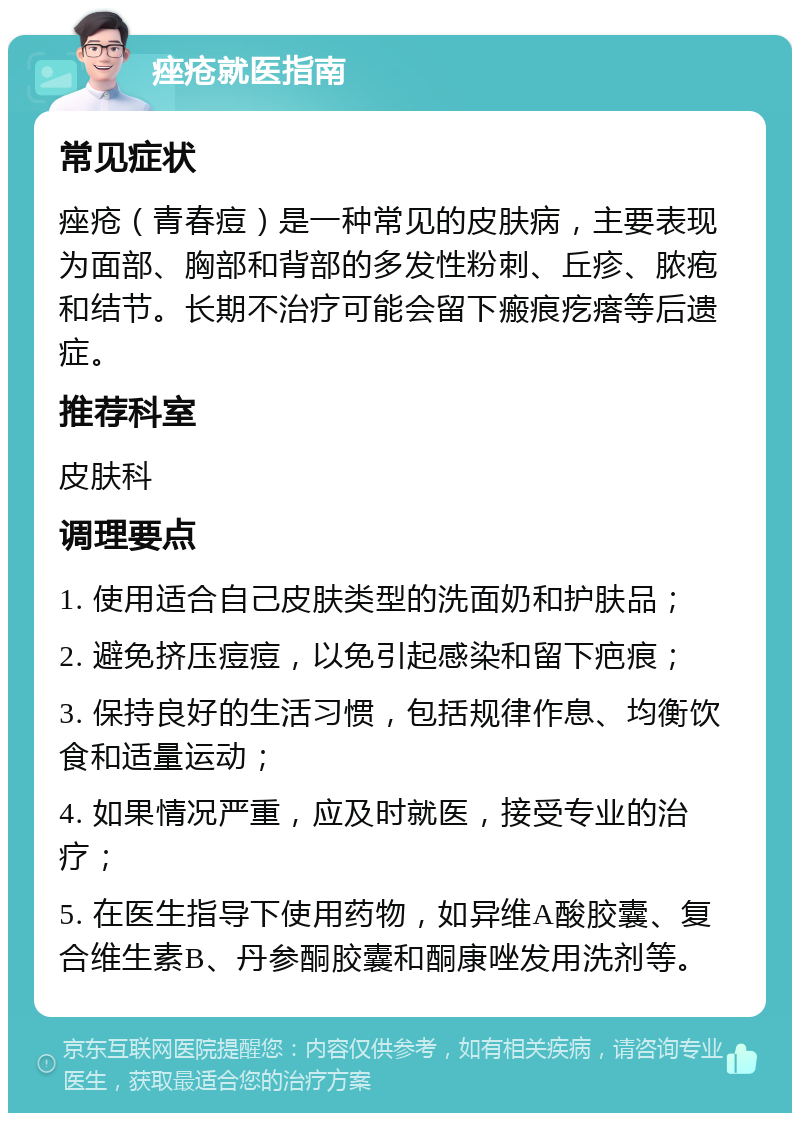 痤疮就医指南 常见症状 痤疮（青春痘）是一种常见的皮肤病，主要表现为面部、胸部和背部的多发性粉刺、丘疹、脓疱和结节。长期不治疗可能会留下瘢痕疙瘩等后遗症。 推荐科室 皮肤科 调理要点 1. 使用适合自己皮肤类型的洗面奶和护肤品； 2. 避免挤压痘痘，以免引起感染和留下疤痕； 3. 保持良好的生活习惯，包括规律作息、均衡饮食和适量运动； 4. 如果情况严重，应及时就医，接受专业的治疗； 5. 在医生指导下使用药物，如异维A酸胶囊、复合维生素B、丹参酮胶囊和酮康唑发用洗剂等。