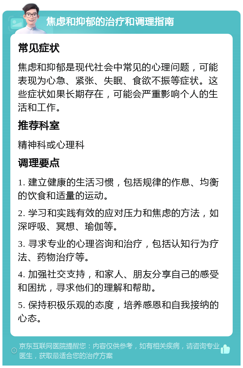 焦虑和抑郁的治疗和调理指南 常见症状 焦虑和抑郁是现代社会中常见的心理问题，可能表现为心急、紧张、失眠、食欲不振等症状。这些症状如果长期存在，可能会严重影响个人的生活和工作。 推荐科室 精神科或心理科 调理要点 1. 建立健康的生活习惯，包括规律的作息、均衡的饮食和适量的运动。 2. 学习和实践有效的应对压力和焦虑的方法，如深呼吸、冥想、瑜伽等。 3. 寻求专业的心理咨询和治疗，包括认知行为疗法、药物治疗等。 4. 加强社交支持，和家人、朋友分享自己的感受和困扰，寻求他们的理解和帮助。 5. 保持积极乐观的态度，培养感恩和自我接纳的心态。