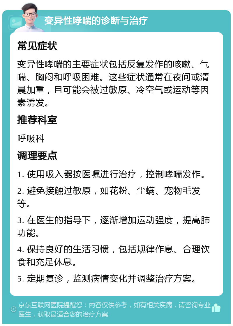 变异性哮喘的诊断与治疗 常见症状 变异性哮喘的主要症状包括反复发作的咳嗽、气喘、胸闷和呼吸困难。这些症状通常在夜间或清晨加重，且可能会被过敏原、冷空气或运动等因素诱发。 推荐科室 呼吸科 调理要点 1. 使用吸入器按医嘱进行治疗，控制哮喘发作。 2. 避免接触过敏原，如花粉、尘螨、宠物毛发等。 3. 在医生的指导下，逐渐增加运动强度，提高肺功能。 4. 保持良好的生活习惯，包括规律作息、合理饮食和充足休息。 5. 定期复诊，监测病情变化并调整治疗方案。