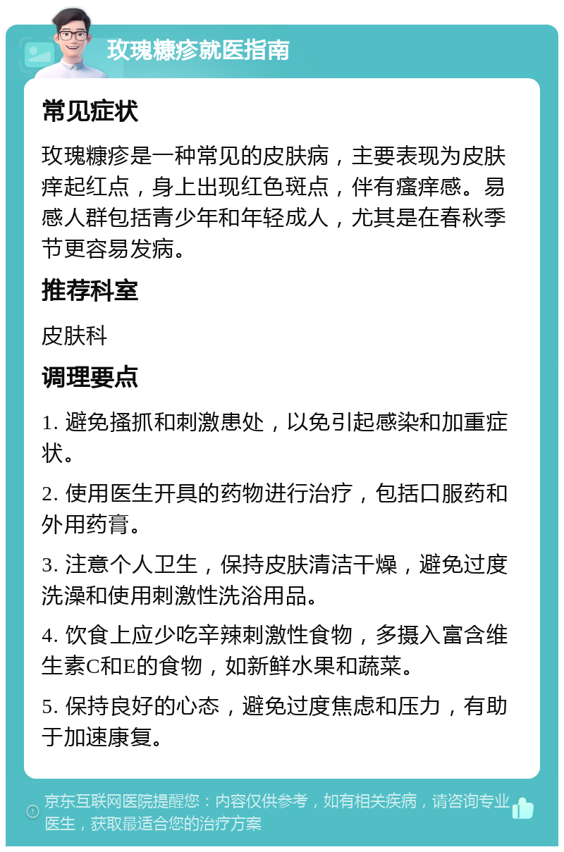 玫瑰糠疹就医指南 常见症状 玫瑰糠疹是一种常见的皮肤病，主要表现为皮肤痒起红点，身上出现红色斑点，伴有瘙痒感。易感人群包括青少年和年轻成人，尤其是在春秋季节更容易发病。 推荐科室 皮肤科 调理要点 1. 避免搔抓和刺激患处，以免引起感染和加重症状。 2. 使用医生开具的药物进行治疗，包括口服药和外用药膏。 3. 注意个人卫生，保持皮肤清洁干燥，避免过度洗澡和使用刺激性洗浴用品。 4. 饮食上应少吃辛辣刺激性食物，多摄入富含维生素C和E的食物，如新鲜水果和蔬菜。 5. 保持良好的心态，避免过度焦虑和压力，有助于加速康复。