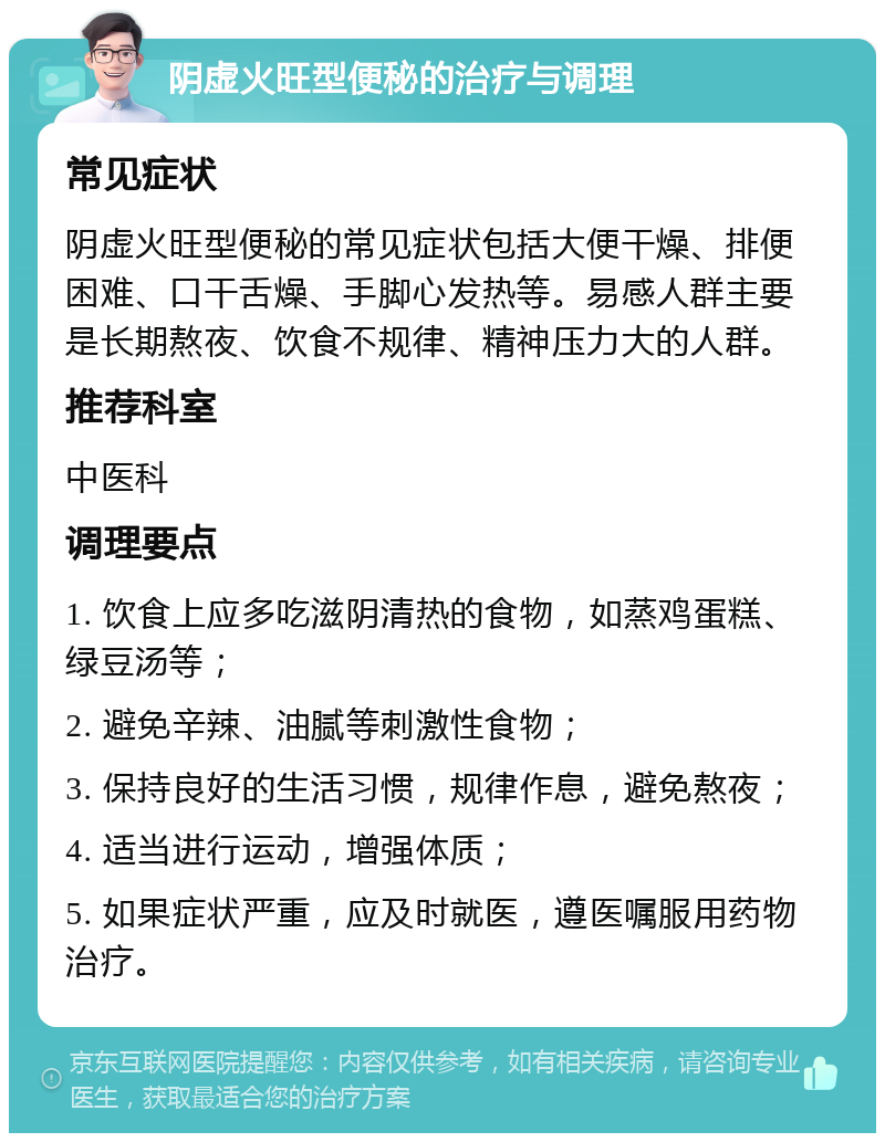 阴虚火旺型便秘的治疗与调理 常见症状 阴虚火旺型便秘的常见症状包括大便干燥、排便困难、口干舌燥、手脚心发热等。易感人群主要是长期熬夜、饮食不规律、精神压力大的人群。 推荐科室 中医科 调理要点 1. 饮食上应多吃滋阴清热的食物，如蒸鸡蛋糕、绿豆汤等； 2. 避免辛辣、油腻等刺激性食物； 3. 保持良好的生活习惯，规律作息，避免熬夜； 4. 适当进行运动，增强体质； 5. 如果症状严重，应及时就医，遵医嘱服用药物治疗。