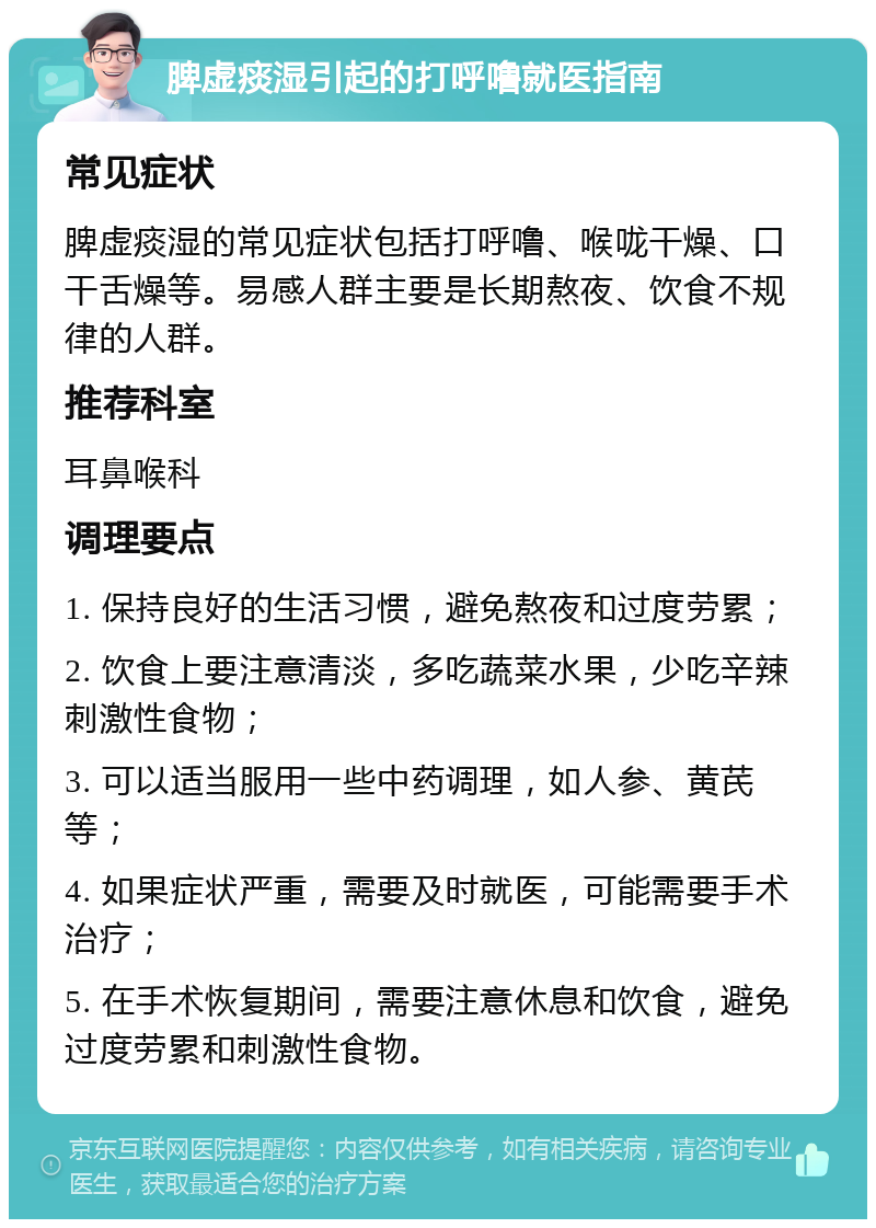 脾虚痰湿引起的打呼噜就医指南 常见症状 脾虚痰湿的常见症状包括打呼噜、喉咙干燥、口干舌燥等。易感人群主要是长期熬夜、饮食不规律的人群。 推荐科室 耳鼻喉科 调理要点 1. 保持良好的生活习惯，避免熬夜和过度劳累； 2. 饮食上要注意清淡，多吃蔬菜水果，少吃辛辣刺激性食物； 3. 可以适当服用一些中药调理，如人参、黄芪等； 4. 如果症状严重，需要及时就医，可能需要手术治疗； 5. 在手术恢复期间，需要注意休息和饮食，避免过度劳累和刺激性食物。