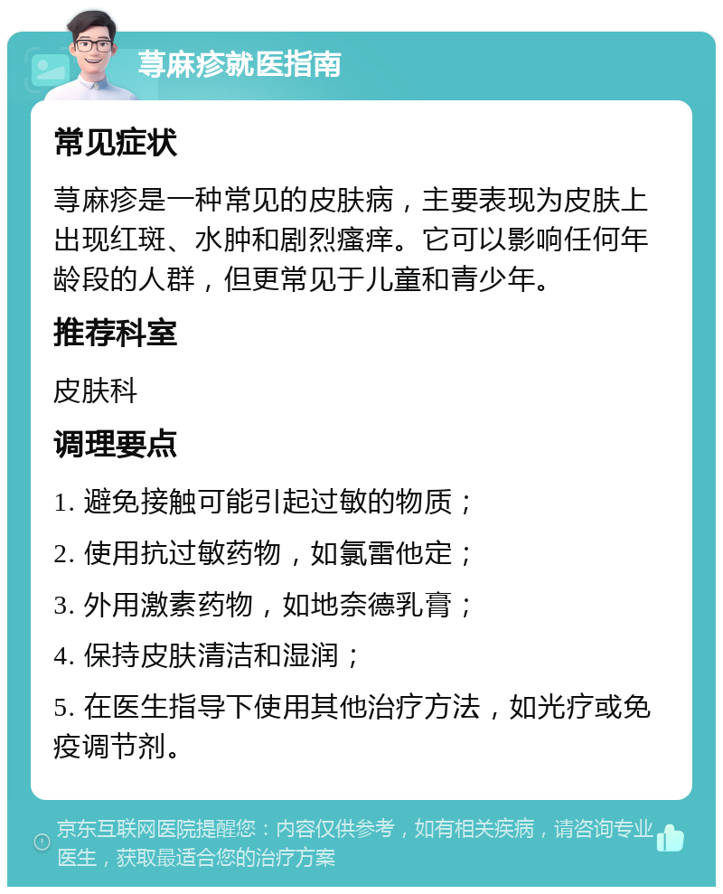 荨麻疹就医指南 常见症状 荨麻疹是一种常见的皮肤病，主要表现为皮肤上出现红斑、水肿和剧烈瘙痒。它可以影响任何年龄段的人群，但更常见于儿童和青少年。 推荐科室 皮肤科 调理要点 1. 避免接触可能引起过敏的物质； 2. 使用抗过敏药物，如氯雷他定； 3. 外用激素药物，如地奈德乳膏； 4. 保持皮肤清洁和湿润； 5. 在医生指导下使用其他治疗方法，如光疗或免疫调节剂。