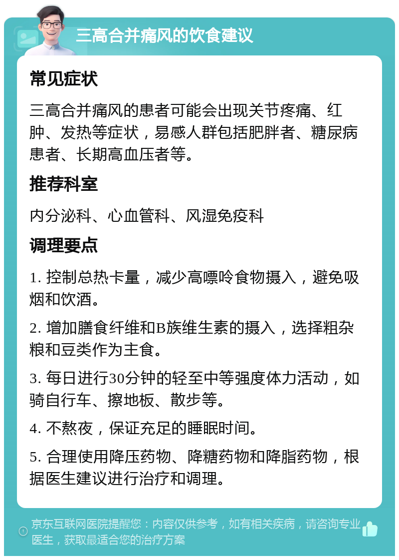 三高合并痛风的饮食建议 常见症状 三高合并痛风的患者可能会出现关节疼痛、红肿、发热等症状，易感人群包括肥胖者、糖尿病患者、长期高血压者等。 推荐科室 内分泌科、心血管科、风湿免疫科 调理要点 1. 控制总热卡量，减少高嘌呤食物摄入，避免吸烟和饮酒。 2. 增加膳食纤维和B族维生素的摄入，选择粗杂粮和豆类作为主食。 3. 每日进行30分钟的轻至中等强度体力活动，如骑自行车、擦地板、散步等。 4. 不熬夜，保证充足的睡眠时间。 5. 合理使用降压药物、降糖药物和降脂药物，根据医生建议进行治疗和调理。