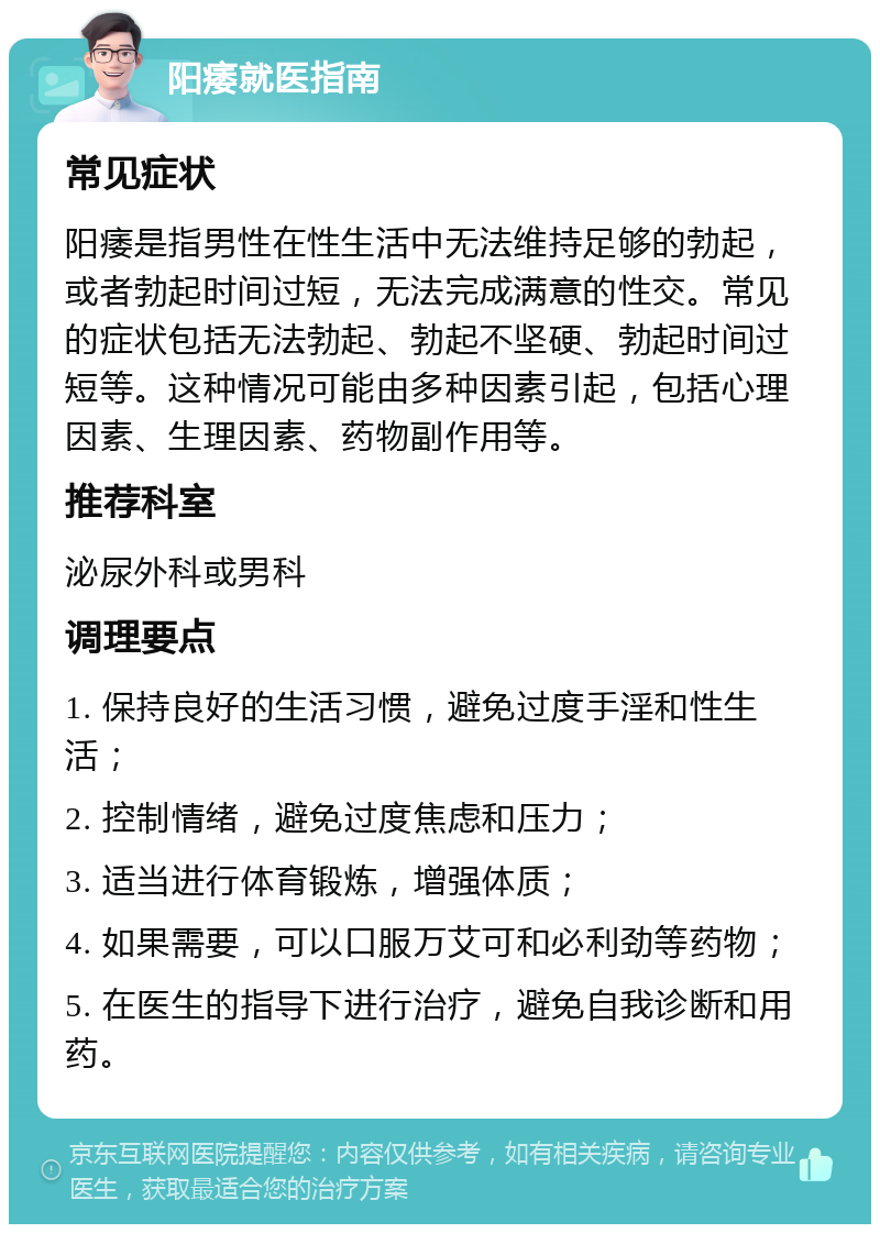 阳痿就医指南 常见症状 阳痿是指男性在性生活中无法维持足够的勃起，或者勃起时间过短，无法完成满意的性交。常见的症状包括无法勃起、勃起不坚硬、勃起时间过短等。这种情况可能由多种因素引起，包括心理因素、生理因素、药物副作用等。 推荐科室 泌尿外科或男科 调理要点 1. 保持良好的生活习惯，避免过度手淫和性生活； 2. 控制情绪，避免过度焦虑和压力； 3. 适当进行体育锻炼，增强体质； 4. 如果需要，可以口服万艾可和必利劲等药物； 5. 在医生的指导下进行治疗，避免自我诊断和用药。