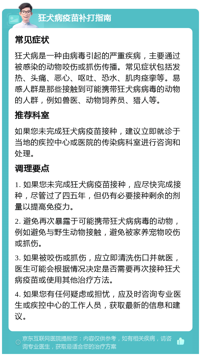 狂犬病疫苗补打指南 常见症状 狂犬病是一种由病毒引起的严重疾病，主要通过被感染的动物咬伤或抓伤传播。常见症状包括发热、头痛、恶心、呕吐、恐水、肌肉痉挛等。易感人群是那些接触到可能携带狂犬病病毒的动物的人群，例如兽医、动物饲养员、猎人等。 推荐科室 如果您未完成狂犬病疫苗接种，建议立即就诊于当地的疾控中心或医院的传染病科室进行咨询和处理。 调理要点 1. 如果您未完成狂犬病疫苗接种，应尽快完成接种，尽管过了四五年，但仍有必要接种剩余的剂量以提高免疫力。 2. 避免再次暴露于可能携带狂犬病病毒的动物，例如避免与野生动物接触，避免被家养宠物咬伤或抓伤。 3. 如果被咬伤或抓伤，应立即清洗伤口并就医，医生可能会根据情况决定是否需要再次接种狂犬病疫苗或使用其他治疗方法。 4. 如果您有任何疑虑或担忧，应及时咨询专业医生或疾控中心的工作人员，获取最新的信息和建议。