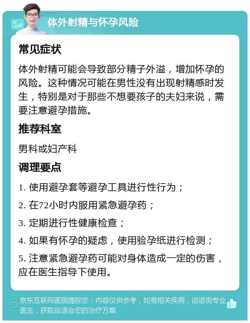 体外射精与怀孕风险 常见症状 体外射精可能会导致部分精子外溢，增加怀孕的风险。这种情况可能在男性没有出现射精感时发生，特别是对于那些不想要孩子的夫妇来说，需要注意避孕措施。 推荐科室 男科或妇产科 调理要点 1. 使用避孕套等避孕工具进行性行为； 2. 在72小时内服用紧急避孕药； 3. 定期进行性健康检查； 4. 如果有怀孕的疑虑，使用验孕纸进行检测； 5. 注意紧急避孕药可能对身体造成一定的伤害，应在医生指导下使用。