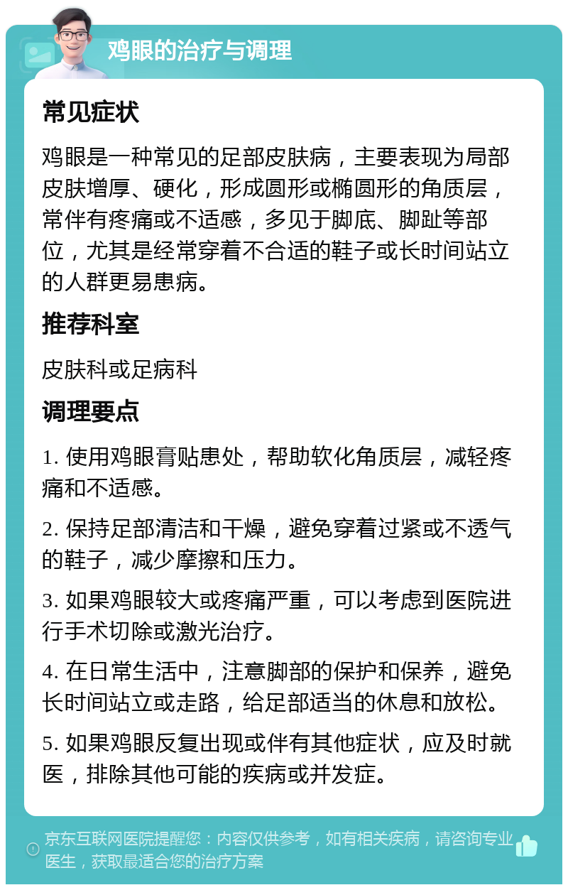 鸡眼的治疗与调理 常见症状 鸡眼是一种常见的足部皮肤病，主要表现为局部皮肤增厚、硬化，形成圆形或椭圆形的角质层，常伴有疼痛或不适感，多见于脚底、脚趾等部位，尤其是经常穿着不合适的鞋子或长时间站立的人群更易患病。 推荐科室 皮肤科或足病科 调理要点 1. 使用鸡眼膏贴患处，帮助软化角质层，减轻疼痛和不适感。 2. 保持足部清洁和干燥，避免穿着过紧或不透气的鞋子，减少摩擦和压力。 3. 如果鸡眼较大或疼痛严重，可以考虑到医院进行手术切除或激光治疗。 4. 在日常生活中，注意脚部的保护和保养，避免长时间站立或走路，给足部适当的休息和放松。 5. 如果鸡眼反复出现或伴有其他症状，应及时就医，排除其他可能的疾病或并发症。