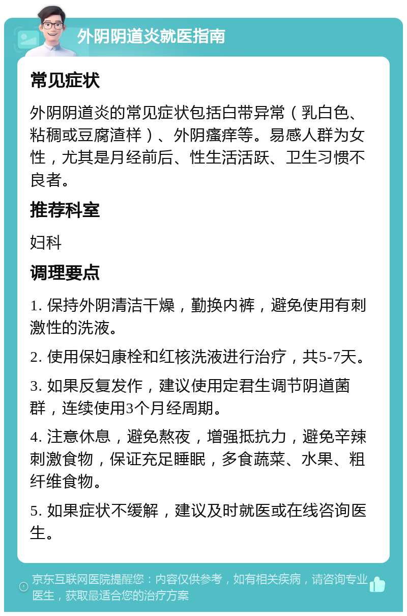 外阴阴道炎就医指南 常见症状 外阴阴道炎的常见症状包括白带异常（乳白色、粘稠或豆腐渣样）、外阴瘙痒等。易感人群为女性，尤其是月经前后、性生活活跃、卫生习惯不良者。 推荐科室 妇科 调理要点 1. 保持外阴清洁干燥，勤换内裤，避免使用有刺激性的洗液。 2. 使用保妇康栓和红核洗液进行治疗，共5-7天。 3. 如果反复发作，建议使用定君生调节阴道菌群，连续使用3个月经周期。 4. 注意休息，避免熬夜，增强抵抗力，避免辛辣刺激食物，保证充足睡眠，多食蔬菜、水果、粗纤维食物。 5. 如果症状不缓解，建议及时就医或在线咨询医生。