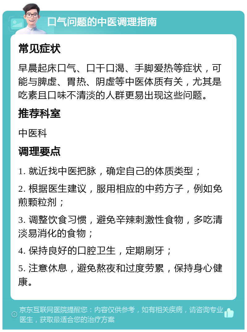 口气问题的中医调理指南 常见症状 早晨起床口气、口干口渴、手脚爱热等症状，可能与脾虚、胃热、阴虚等中医体质有关，尤其是吃素且口味不清淡的人群更易出现这些问题。 推荐科室 中医科 调理要点 1. 就近找中医把脉，确定自己的体质类型； 2. 根据医生建议，服用相应的中药方子，例如免煎颗粒剂； 3. 调整饮食习惯，避免辛辣刺激性食物，多吃清淡易消化的食物； 4. 保持良好的口腔卫生，定期刷牙； 5. 注意休息，避免熬夜和过度劳累，保持身心健康。