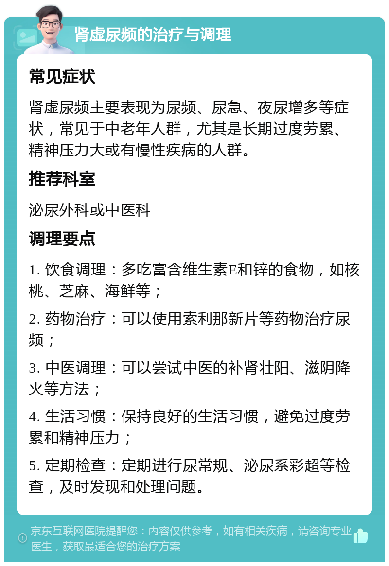 肾虚尿频的治疗与调理 常见症状 肾虚尿频主要表现为尿频、尿急、夜尿增多等症状，常见于中老年人群，尤其是长期过度劳累、精神压力大或有慢性疾病的人群。 推荐科室 泌尿外科或中医科 调理要点 1. 饮食调理：多吃富含维生素E和锌的食物，如核桃、芝麻、海鲜等； 2. 药物治疗：可以使用索利那新片等药物治疗尿频； 3. 中医调理：可以尝试中医的补肾壮阳、滋阴降火等方法； 4. 生活习惯：保持良好的生活习惯，避免过度劳累和精神压力； 5. 定期检查：定期进行尿常规、泌尿系彩超等检查，及时发现和处理问题。