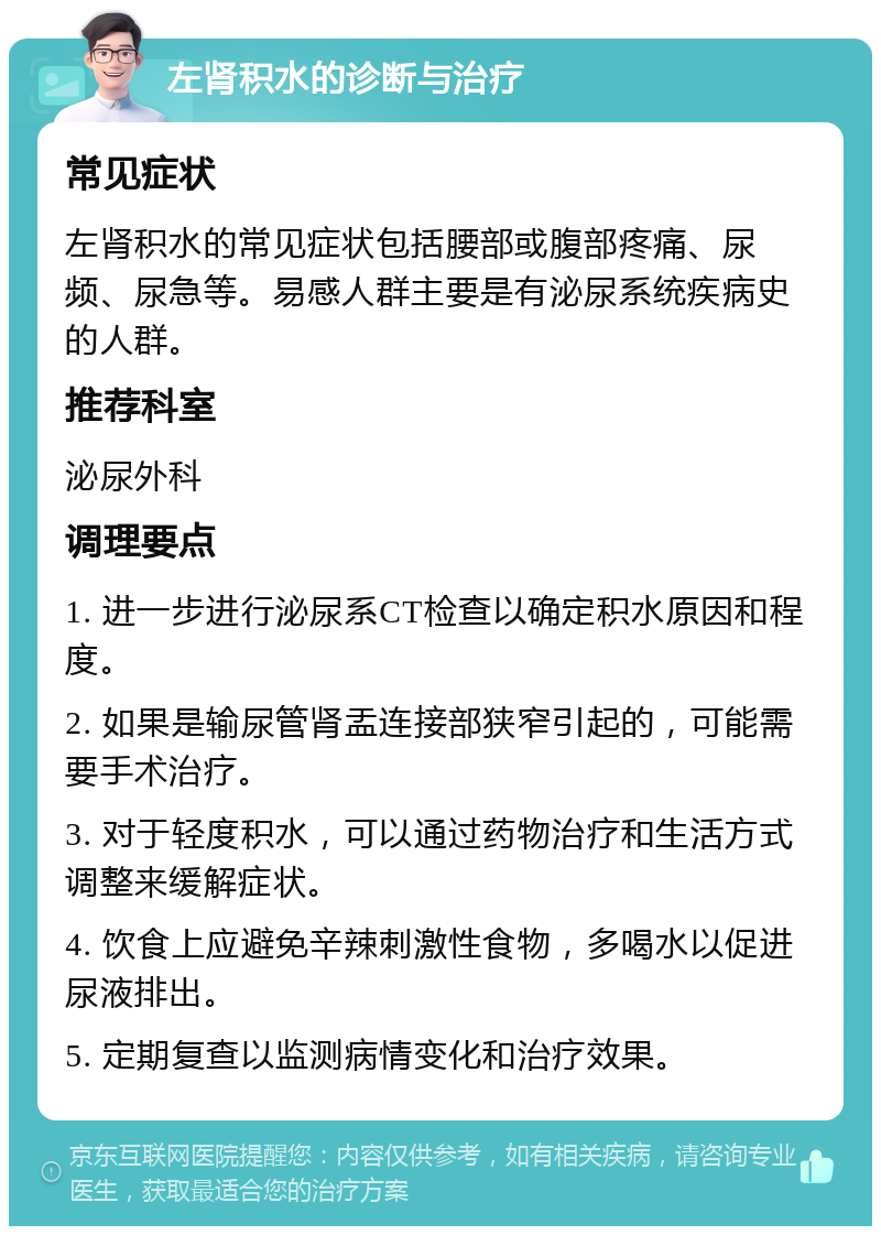 左肾积水的诊断与治疗 常见症状 左肾积水的常见症状包括腰部或腹部疼痛、尿频、尿急等。易感人群主要是有泌尿系统疾病史的人群。 推荐科室 泌尿外科 调理要点 1. 进一步进行泌尿系CT检查以确定积水原因和程度。 2. 如果是输尿管肾盂连接部狭窄引起的，可能需要手术治疗。 3. 对于轻度积水，可以通过药物治疗和生活方式调整来缓解症状。 4. 饮食上应避免辛辣刺激性食物，多喝水以促进尿液排出。 5. 定期复查以监测病情变化和治疗效果。