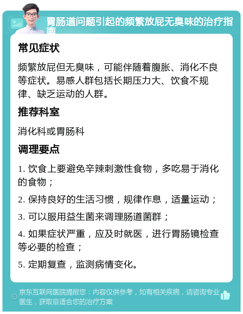 胃肠道问题引起的频繁放屁无臭味的治疗指南 常见症状 频繁放屁但无臭味，可能伴随着腹胀、消化不良等症状。易感人群包括长期压力大、饮食不规律、缺乏运动的人群。 推荐科室 消化科或胃肠科 调理要点 1. 饮食上要避免辛辣刺激性食物，多吃易于消化的食物； 2. 保持良好的生活习惯，规律作息，适量运动； 3. 可以服用益生菌来调理肠道菌群； 4. 如果症状严重，应及时就医，进行胃肠镜检查等必要的检查； 5. 定期复查，监测病情变化。