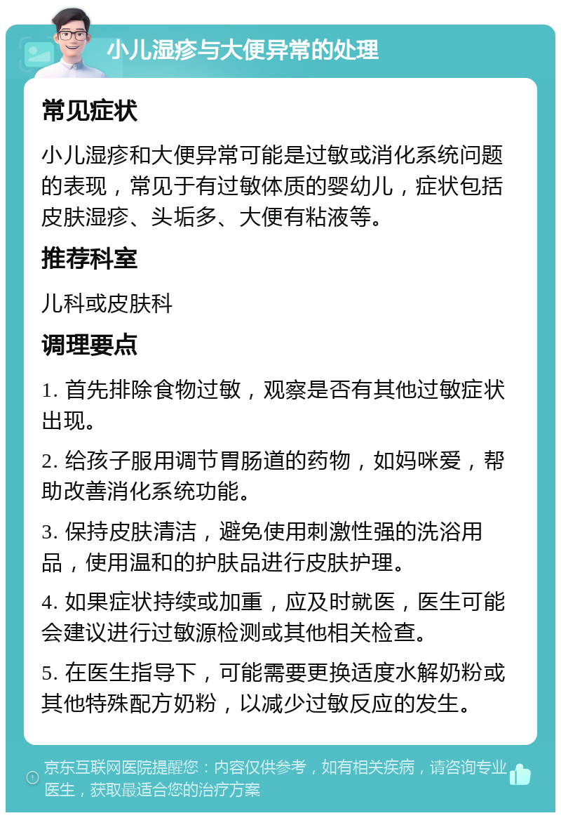 小儿湿疹与大便异常的处理 常见症状 小儿湿疹和大便异常可能是过敏或消化系统问题的表现，常见于有过敏体质的婴幼儿，症状包括皮肤湿疹、头垢多、大便有粘液等。 推荐科室 儿科或皮肤科 调理要点 1. 首先排除食物过敏，观察是否有其他过敏症状出现。 2. 给孩子服用调节胃肠道的药物，如妈咪爱，帮助改善消化系统功能。 3. 保持皮肤清洁，避免使用刺激性强的洗浴用品，使用温和的护肤品进行皮肤护理。 4. 如果症状持续或加重，应及时就医，医生可能会建议进行过敏源检测或其他相关检查。 5. 在医生指导下，可能需要更换适度水解奶粉或其他特殊配方奶粉，以减少过敏反应的发生。