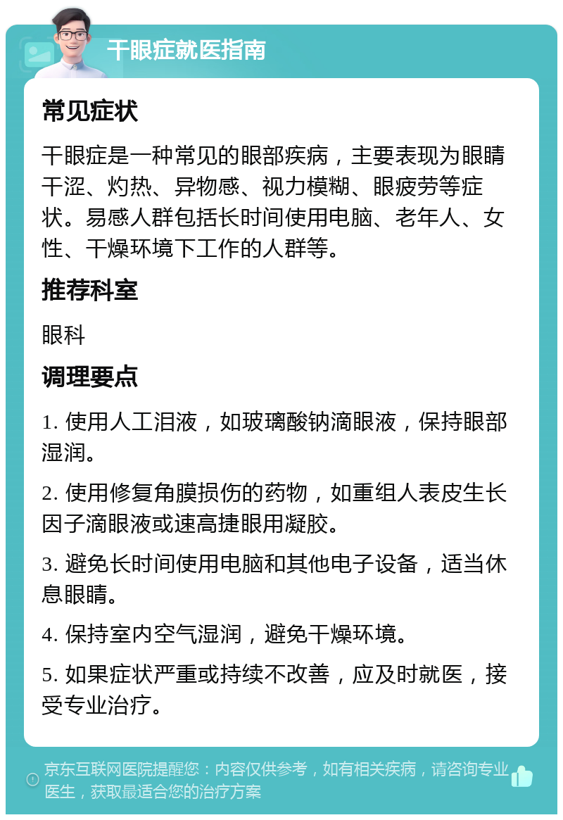 干眼症就医指南 常见症状 干眼症是一种常见的眼部疾病，主要表现为眼睛干涩、灼热、异物感、视力模糊、眼疲劳等症状。易感人群包括长时间使用电脑、老年人、女性、干燥环境下工作的人群等。 推荐科室 眼科 调理要点 1. 使用人工泪液，如玻璃酸钠滴眼液，保持眼部湿润。 2. 使用修复角膜损伤的药物，如重组人表皮生长因子滴眼液或速高捷眼用凝胶。 3. 避免长时间使用电脑和其他电子设备，适当休息眼睛。 4. 保持室内空气湿润，避免干燥环境。 5. 如果症状严重或持续不改善，应及时就医，接受专业治疗。