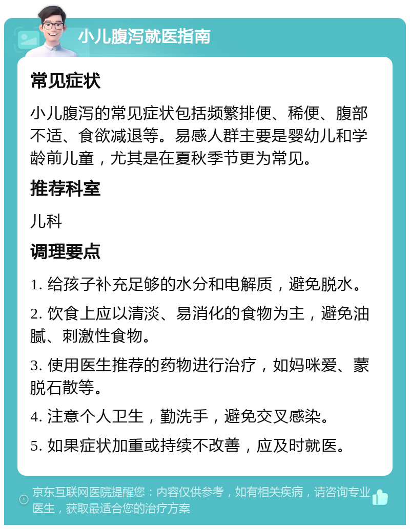 小儿腹泻就医指南 常见症状 小儿腹泻的常见症状包括频繁排便、稀便、腹部不适、食欲减退等。易感人群主要是婴幼儿和学龄前儿童，尤其是在夏秋季节更为常见。 推荐科室 儿科 调理要点 1. 给孩子补充足够的水分和电解质，避免脱水。 2. 饮食上应以清淡、易消化的食物为主，避免油腻、刺激性食物。 3. 使用医生推荐的药物进行治疗，如妈咪爱、蒙脱石散等。 4. 注意个人卫生，勤洗手，避免交叉感染。 5. 如果症状加重或持续不改善，应及时就医。