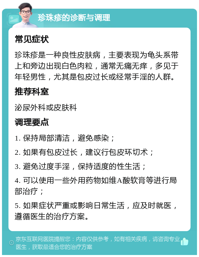 珍珠疹的诊断与调理 常见症状 珍珠疹是一种良性皮肤病，主要表现为龟头系带上和旁边出现白色肉粒，通常无痛无痒，多见于年轻男性，尤其是包皮过长或经常手淫的人群。 推荐科室 泌尿外科或皮肤科 调理要点 1. 保持局部清洁，避免感染； 2. 如果有包皮过长，建议行包皮环切术； 3. 避免过度手淫，保持适度的性生活； 4. 可以使用一些外用药物如维A酸软膏等进行局部治疗； 5. 如果症状严重或影响日常生活，应及时就医，遵循医生的治疗方案。