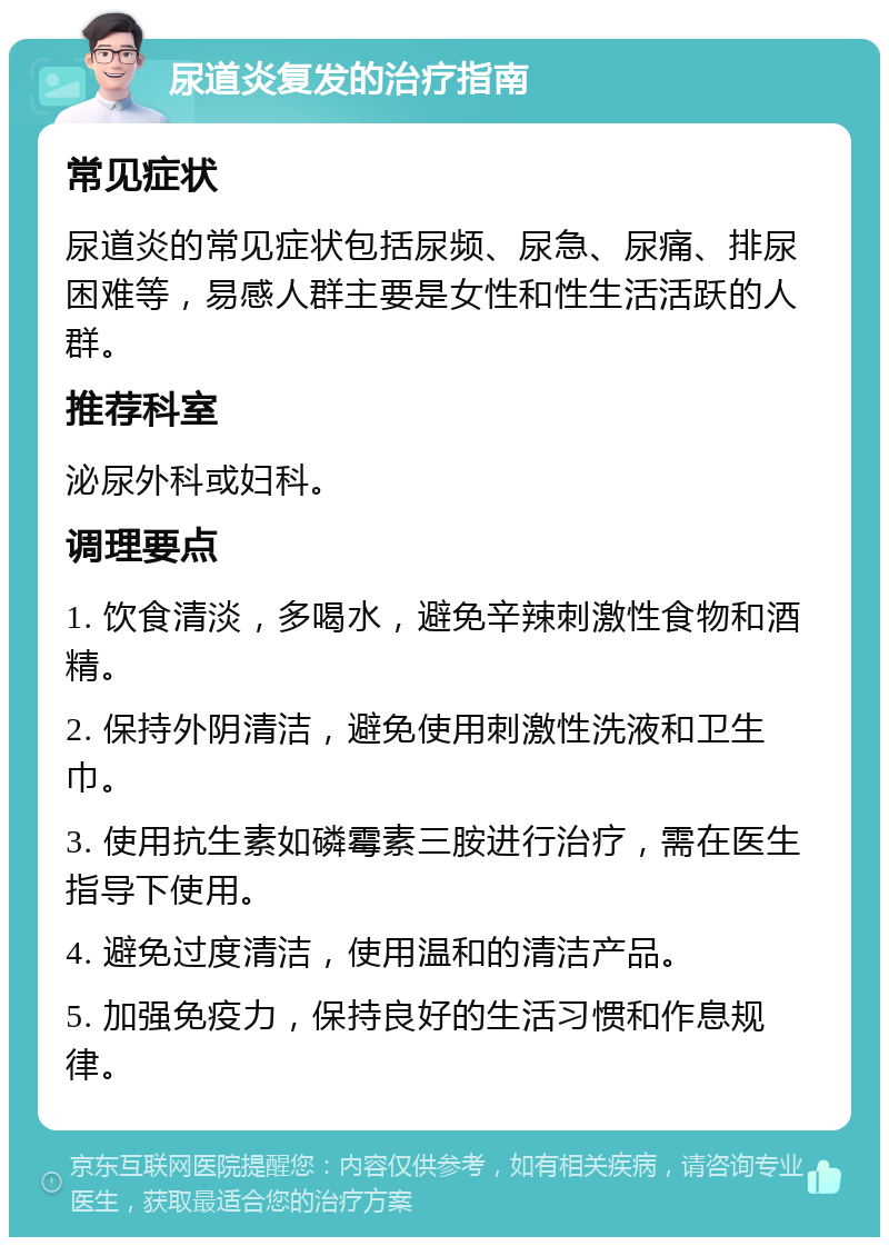 尿道炎复发的治疗指南 常见症状 尿道炎的常见症状包括尿频、尿急、尿痛、排尿困难等，易感人群主要是女性和性生活活跃的人群。 推荐科室 泌尿外科或妇科。 调理要点 1. 饮食清淡，多喝水，避免辛辣刺激性食物和酒精。 2. 保持外阴清洁，避免使用刺激性洗液和卫生巾。 3. 使用抗生素如磷霉素三胺进行治疗，需在医生指导下使用。 4. 避免过度清洁，使用温和的清洁产品。 5. 加强免疫力，保持良好的生活习惯和作息规律。