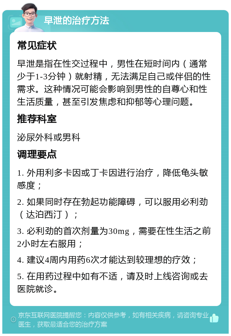 早泄的治疗方法 常见症状 早泄是指在性交过程中，男性在短时间内（通常少于1-3分钟）就射精，无法满足自己或伴侣的性需求。这种情况可能会影响到男性的自尊心和性生活质量，甚至引发焦虑和抑郁等心理问题。 推荐科室 泌尿外科或男科 调理要点 1. 外用利多卡因或丁卡因进行治疗，降低龟头敏感度； 2. 如果同时存在勃起功能障碍，可以服用必利劲（达泊西汀）； 3. 必利劲的首次剂量为30mg，需要在性生活之前2小时左右服用； 4. 建议4周内用药6次才能达到较理想的疗效； 5. 在用药过程中如有不适，请及时上线咨询或去医院就诊。