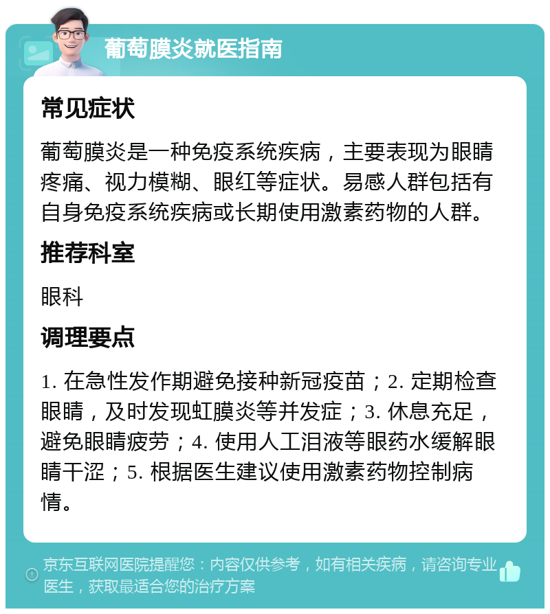 葡萄膜炎就医指南 常见症状 葡萄膜炎是一种免疫系统疾病，主要表现为眼睛疼痛、视力模糊、眼红等症状。易感人群包括有自身免疫系统疾病或长期使用激素药物的人群。 推荐科室 眼科 调理要点 1. 在急性发作期避免接种新冠疫苗；2. 定期检查眼睛，及时发现虹膜炎等并发症；3. 休息充足，避免眼睛疲劳；4. 使用人工泪液等眼药水缓解眼睛干涩；5. 根据医生建议使用激素药物控制病情。