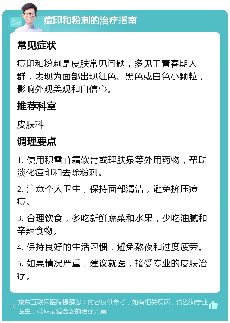 痘印和粉刺的治疗指南 常见症状 痘印和粉刺是皮肤常见问题，多见于青春期人群，表现为面部出现红色、黑色或白色小颗粒，影响外观美观和自信心。 推荐科室 皮肤科 调理要点 1. 使用积雪苷霜软膏或理肤泉等外用药物，帮助淡化痘印和去除粉刺。 2. 注意个人卫生，保持面部清洁，避免挤压痘痘。 3. 合理饮食，多吃新鲜蔬菜和水果，少吃油腻和辛辣食物。 4. 保持良好的生活习惯，避免熬夜和过度疲劳。 5. 如果情况严重，建议就医，接受专业的皮肤治疗。