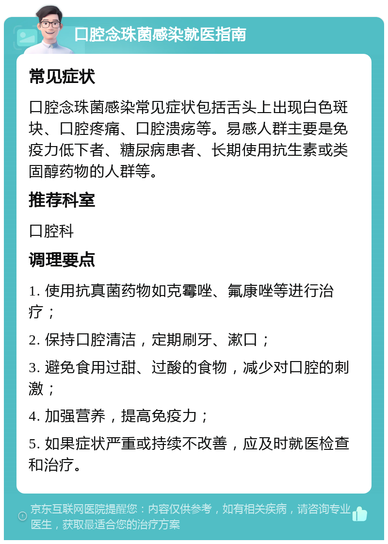 口腔念珠菌感染就医指南 常见症状 口腔念珠菌感染常见症状包括舌头上出现白色斑块、口腔疼痛、口腔溃疡等。易感人群主要是免疫力低下者、糖尿病患者、长期使用抗生素或类固醇药物的人群等。 推荐科室 口腔科 调理要点 1. 使用抗真菌药物如克霉唑、氟康唑等进行治疗； 2. 保持口腔清洁，定期刷牙、漱口； 3. 避免食用过甜、过酸的食物，减少对口腔的刺激； 4. 加强营养，提高免疫力； 5. 如果症状严重或持续不改善，应及时就医检查和治疗。