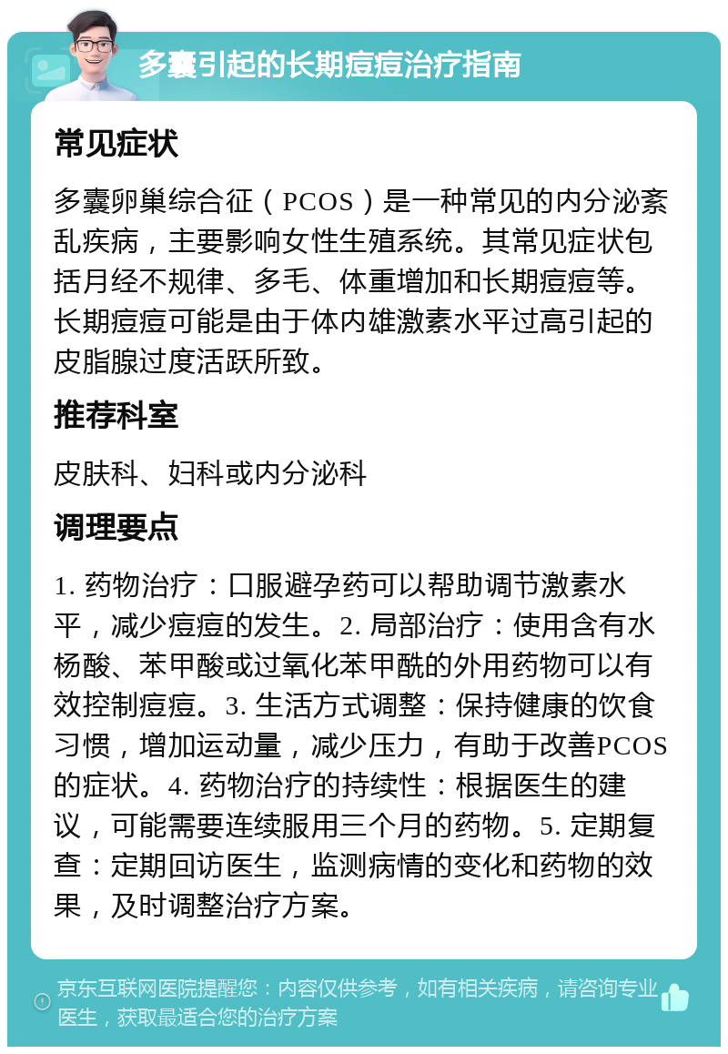 多囊引起的长期痘痘治疗指南 常见症状 多囊卵巢综合征（PCOS）是一种常见的内分泌紊乱疾病，主要影响女性生殖系统。其常见症状包括月经不规律、多毛、体重增加和长期痘痘等。长期痘痘可能是由于体内雄激素水平过高引起的皮脂腺过度活跃所致。 推荐科室 皮肤科、妇科或内分泌科 调理要点 1. 药物治疗：口服避孕药可以帮助调节激素水平，减少痘痘的发生。2. 局部治疗：使用含有水杨酸、苯甲酸或过氧化苯甲酰的外用药物可以有效控制痘痘。3. 生活方式调整：保持健康的饮食习惯，增加运动量，减少压力，有助于改善PCOS的症状。4. 药物治疗的持续性：根据医生的建议，可能需要连续服用三个月的药物。5. 定期复查：定期回访医生，监测病情的变化和药物的效果，及时调整治疗方案。