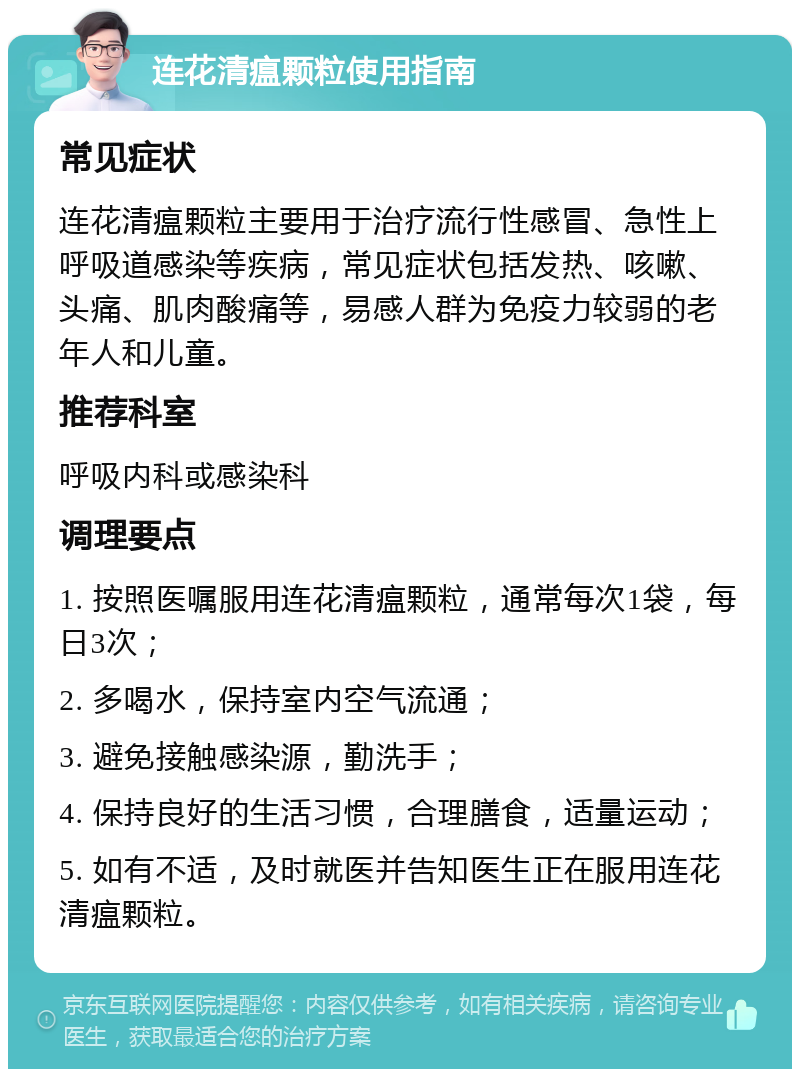 连花清瘟颗粒使用指南 常见症状 连花清瘟颗粒主要用于治疗流行性感冒、急性上呼吸道感染等疾病，常见症状包括发热、咳嗽、头痛、肌肉酸痛等，易感人群为免疫力较弱的老年人和儿童。 推荐科室 呼吸内科或感染科 调理要点 1. 按照医嘱服用连花清瘟颗粒，通常每次1袋，每日3次； 2. 多喝水，保持室内空气流通； 3. 避免接触感染源，勤洗手； 4. 保持良好的生活习惯，合理膳食，适量运动； 5. 如有不适，及时就医并告知医生正在服用连花清瘟颗粒。