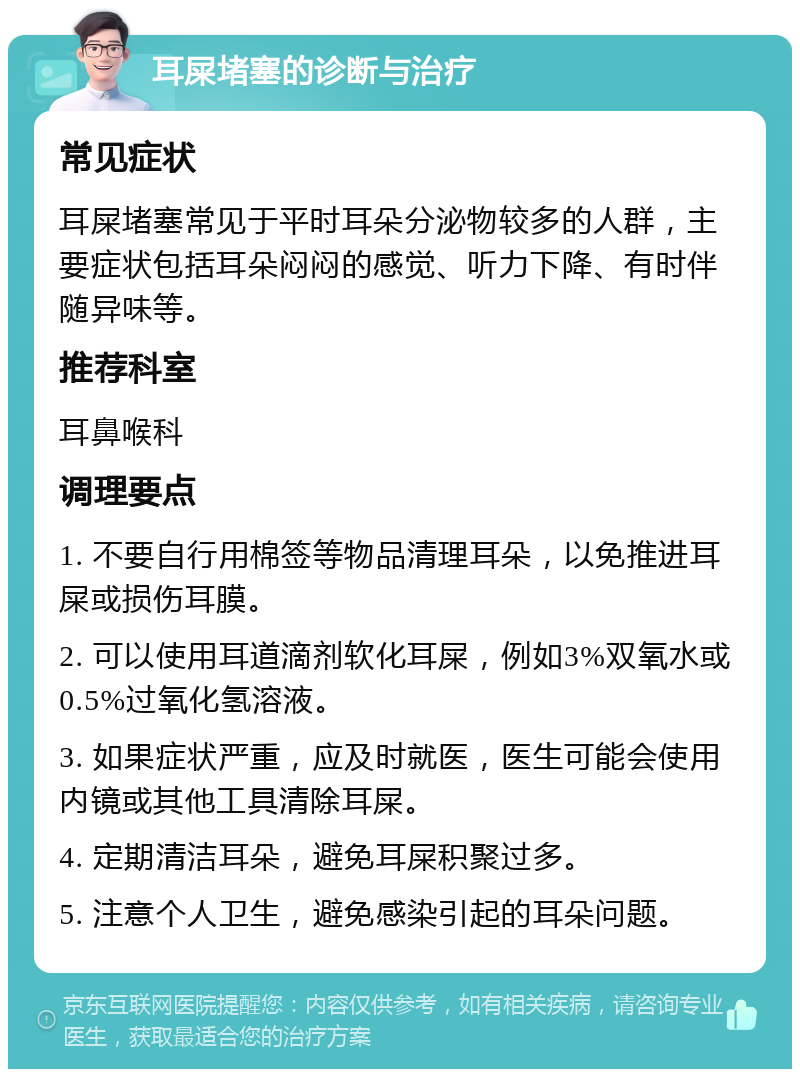 耳屎堵塞的诊断与治疗 常见症状 耳屎堵塞常见于平时耳朵分泌物较多的人群，主要症状包括耳朵闷闷的感觉、听力下降、有时伴随异味等。 推荐科室 耳鼻喉科 调理要点 1. 不要自行用棉签等物品清理耳朵，以免推进耳屎或损伤耳膜。 2. 可以使用耳道滴剂软化耳屎，例如3%双氧水或0.5%过氧化氢溶液。 3. 如果症状严重，应及时就医，医生可能会使用内镜或其他工具清除耳屎。 4. 定期清洁耳朵，避免耳屎积聚过多。 5. 注意个人卫生，避免感染引起的耳朵问题。