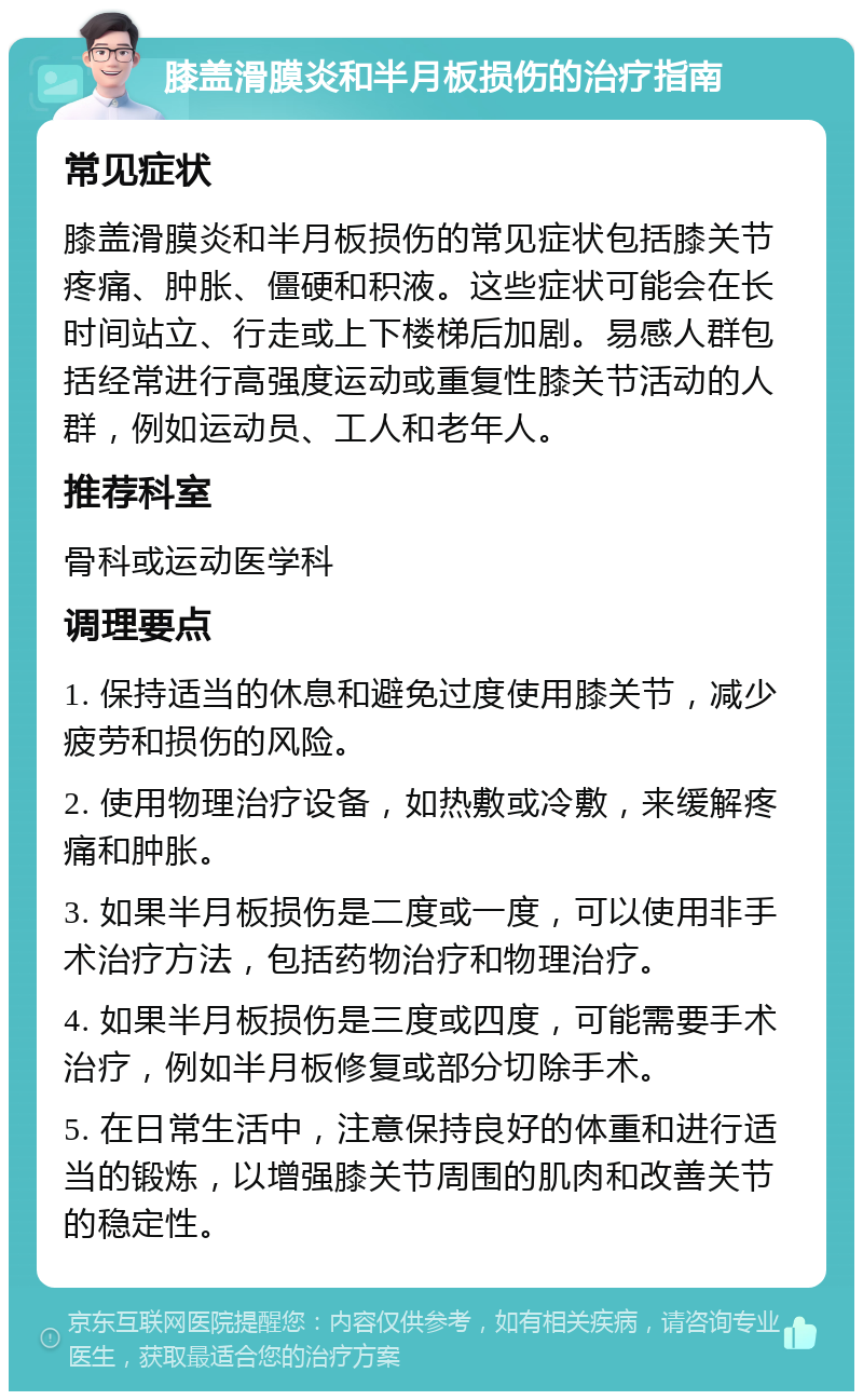 膝盖滑膜炎和半月板损伤的治疗指南 常见症状 膝盖滑膜炎和半月板损伤的常见症状包括膝关节疼痛、肿胀、僵硬和积液。这些症状可能会在长时间站立、行走或上下楼梯后加剧。易感人群包括经常进行高强度运动或重复性膝关节活动的人群，例如运动员、工人和老年人。 推荐科室 骨科或运动医学科 调理要点 1. 保持适当的休息和避免过度使用膝关节，减少疲劳和损伤的风险。 2. 使用物理治疗设备，如热敷或冷敷，来缓解疼痛和肿胀。 3. 如果半月板损伤是二度或一度，可以使用非手术治疗方法，包括药物治疗和物理治疗。 4. 如果半月板损伤是三度或四度，可能需要手术治疗，例如半月板修复或部分切除手术。 5. 在日常生活中，注意保持良好的体重和进行适当的锻炼，以增强膝关节周围的肌肉和改善关节的稳定性。