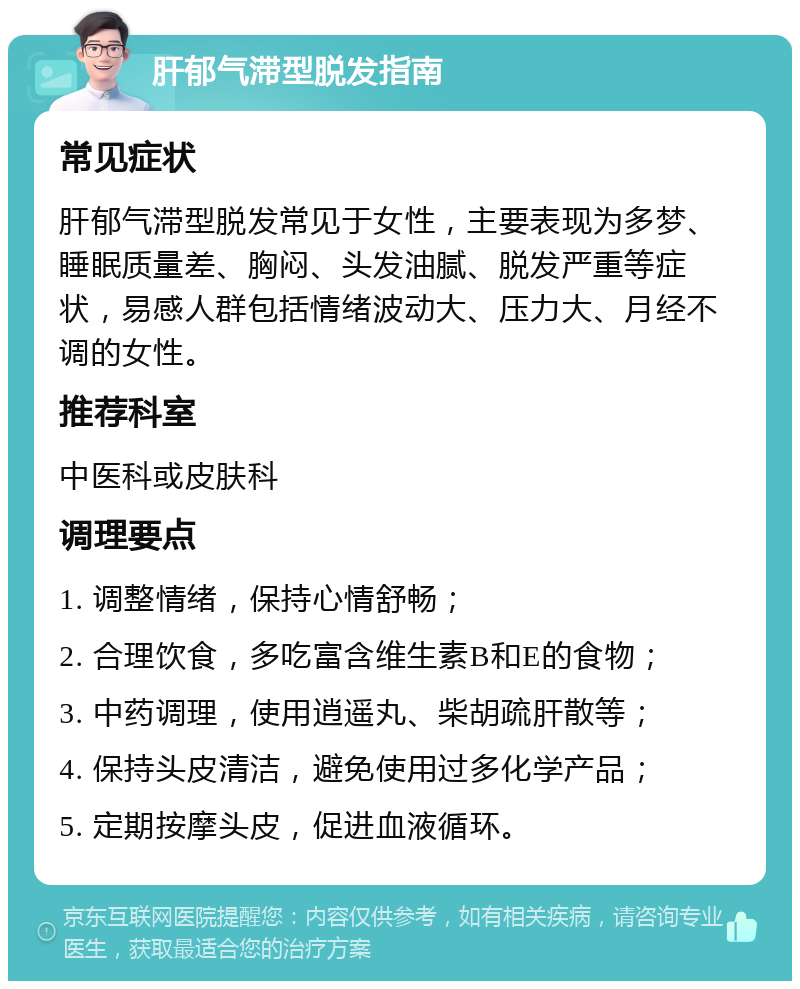 肝郁气滞型脱发指南 常见症状 肝郁气滞型脱发常见于女性，主要表现为多梦、睡眠质量差、胸闷、头发油腻、脱发严重等症状，易感人群包括情绪波动大、压力大、月经不调的女性。 推荐科室 中医科或皮肤科 调理要点 1. 调整情绪，保持心情舒畅； 2. 合理饮食，多吃富含维生素B和E的食物； 3. 中药调理，使用逍遥丸、柴胡疏肝散等； 4. 保持头皮清洁，避免使用过多化学产品； 5. 定期按摩头皮，促进血液循环。