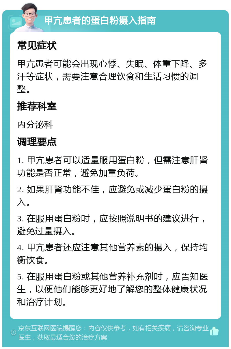 甲亢患者的蛋白粉摄入指南 常见症状 甲亢患者可能会出现心悸、失眠、体重下降、多汗等症状，需要注意合理饮食和生活习惯的调整。 推荐科室 内分泌科 调理要点 1. 甲亢患者可以适量服用蛋白粉，但需注意肝肾功能是否正常，避免加重负荷。 2. 如果肝肾功能不佳，应避免或减少蛋白粉的摄入。 3. 在服用蛋白粉时，应按照说明书的建议进行，避免过量摄入。 4. 甲亢患者还应注意其他营养素的摄入，保持均衡饮食。 5. 在服用蛋白粉或其他营养补充剂时，应告知医生，以便他们能够更好地了解您的整体健康状况和治疗计划。