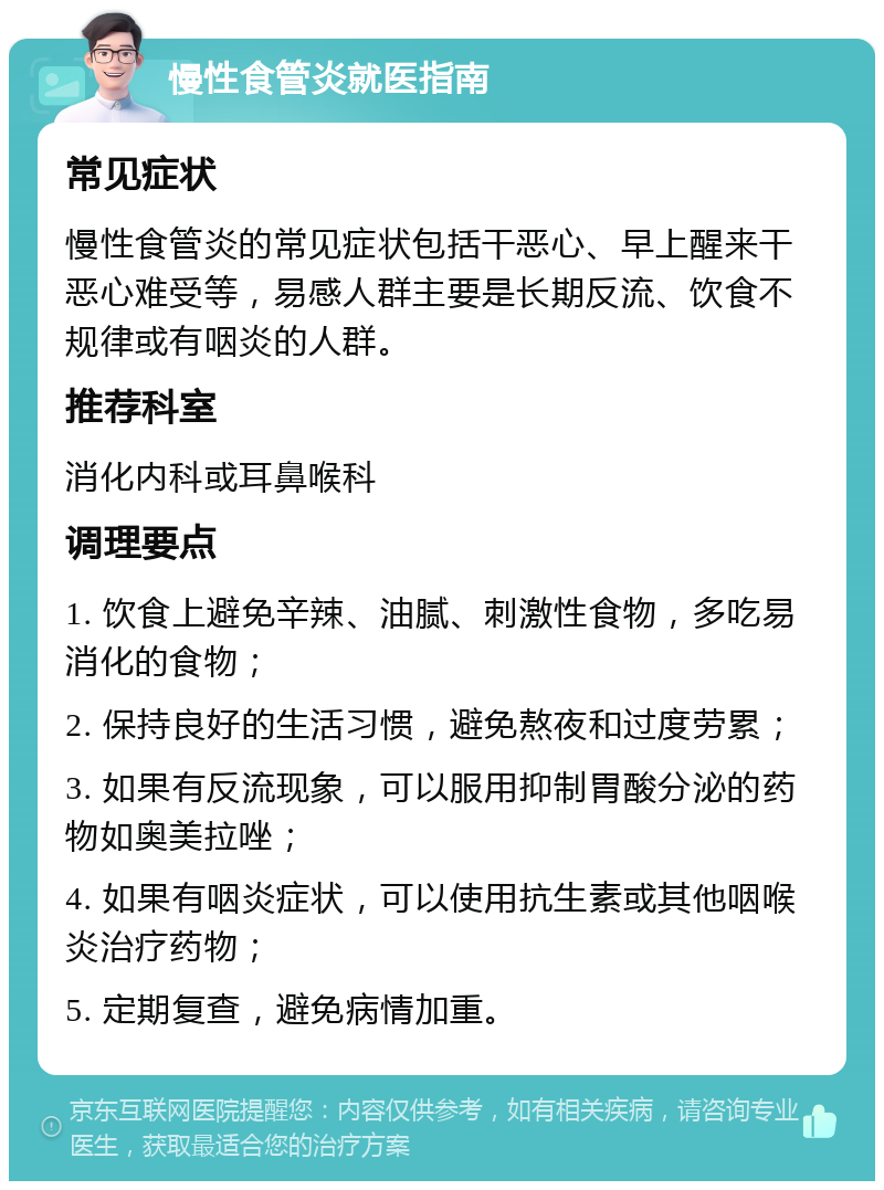 慢性食管炎就医指南 常见症状 慢性食管炎的常见症状包括干恶心、早上醒来干恶心难受等，易感人群主要是长期反流、饮食不规律或有咽炎的人群。 推荐科室 消化内科或耳鼻喉科 调理要点 1. 饮食上避免辛辣、油腻、刺激性食物，多吃易消化的食物； 2. 保持良好的生活习惯，避免熬夜和过度劳累； 3. 如果有反流现象，可以服用抑制胃酸分泌的药物如奥美拉唑； 4. 如果有咽炎症状，可以使用抗生素或其他咽喉炎治疗药物； 5. 定期复查，避免病情加重。