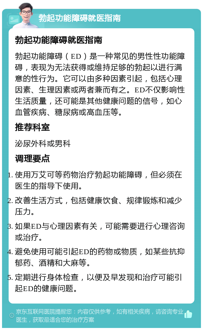 勃起功能障碍就医指南 勃起功能障碍就医指南 勃起功能障碍（ED）是一种常见的男性性功能障碍，表现为无法获得或维持足够的勃起以进行满意的性行为。它可以由多种因素引起，包括心理因素、生理因素或两者兼而有之。ED不仅影响性生活质量，还可能是其他健康问题的信号，如心血管疾病、糖尿病或高血压等。 推荐科室 泌尿外科或男科 调理要点 使用万艾可等药物治疗勃起功能障碍，但必须在医生的指导下使用。 改善生活方式，包括健康饮食、规律锻炼和减少压力。 如果ED与心理因素有关，可能需要进行心理咨询或治疗。 避免使用可能引起ED的药物或物质，如某些抗抑郁药、酒精和大麻等。 定期进行身体检查，以便及早发现和治疗可能引起ED的健康问题。