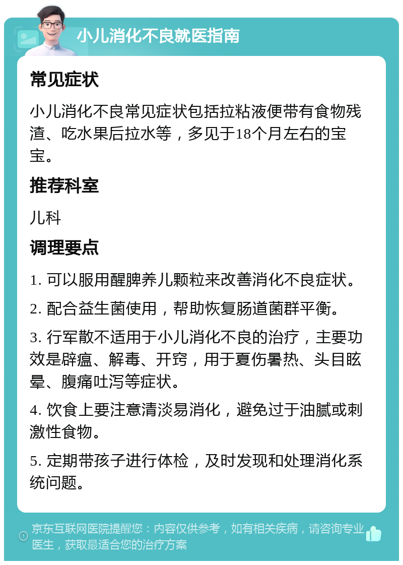 小儿消化不良就医指南 常见症状 小儿消化不良常见症状包括拉粘液便带有食物残渣、吃水果后拉水等，多见于18个月左右的宝宝。 推荐科室 儿科 调理要点 1. 可以服用醒脾养儿颗粒来改善消化不良症状。 2. 配合益生菌使用，帮助恢复肠道菌群平衡。 3. 行军散不适用于小儿消化不良的治疗，主要功效是辟瘟、解毒、开窍，用于夏伤暑热、头目眩晕、腹痛吐泻等症状。 4. 饮食上要注意清淡易消化，避免过于油腻或刺激性食物。 5. 定期带孩子进行体检，及时发现和处理消化系统问题。