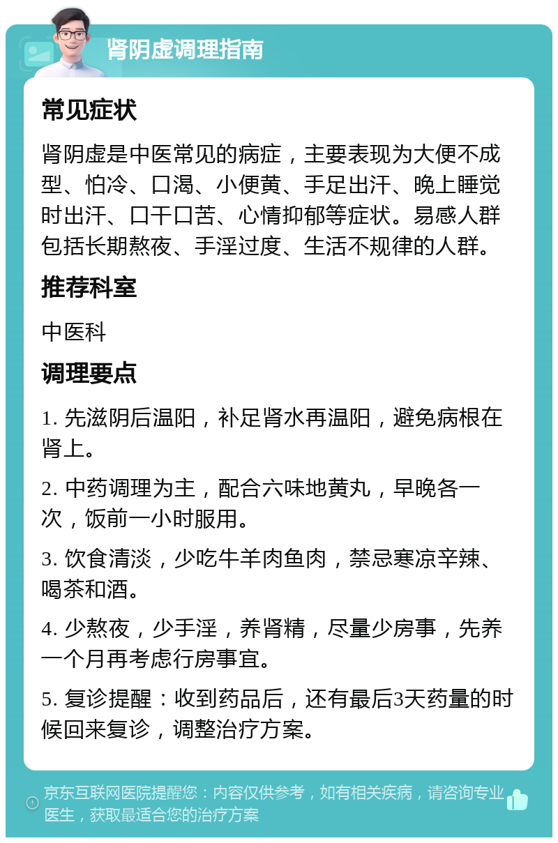 肾阴虚调理指南 常见症状 肾阴虚是中医常见的病症，主要表现为大便不成型、怕冷、口渴、小便黄、手足出汗、晚上睡觉时出汗、口干口苦、心情抑郁等症状。易感人群包括长期熬夜、手淫过度、生活不规律的人群。 推荐科室 中医科 调理要点 1. 先滋阴后温阳，补足肾水再温阳，避免病根在肾上。 2. 中药调理为主，配合六味地黄丸，早晚各一次，饭前一小时服用。 3. 饮食清淡，少吃牛羊肉鱼肉，禁忌寒凉辛辣、喝茶和酒。 4. 少熬夜，少手淫，养肾精，尽量少房事，先养一个月再考虑行房事宜。 5. 复诊提醒：收到药品后，还有最后3天药量的时候回来复诊，调整治疗方案。