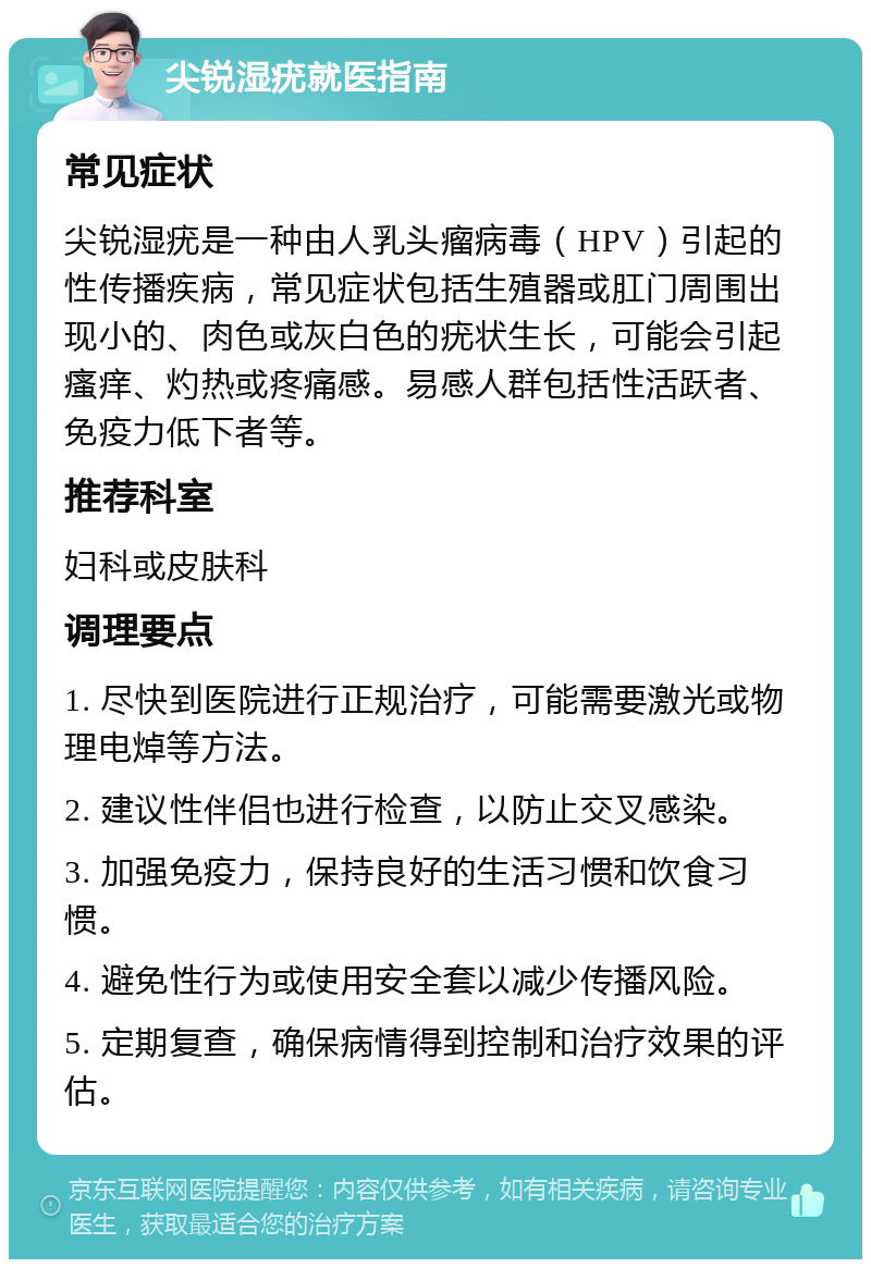 尖锐湿疣就医指南 常见症状 尖锐湿疣是一种由人乳头瘤病毒（HPV）引起的性传播疾病，常见症状包括生殖器或肛门周围出现小的、肉色或灰白色的疣状生长，可能会引起瘙痒、灼热或疼痛感。易感人群包括性活跃者、免疫力低下者等。 推荐科室 妇科或皮肤科 调理要点 1. 尽快到医院进行正规治疗，可能需要激光或物理电焯等方法。 2. 建议性伴侣也进行检查，以防止交叉感染。 3. 加强免疫力，保持良好的生活习惯和饮食习惯。 4. 避免性行为或使用安全套以减少传播风险。 5. 定期复查，确保病情得到控制和治疗效果的评估。