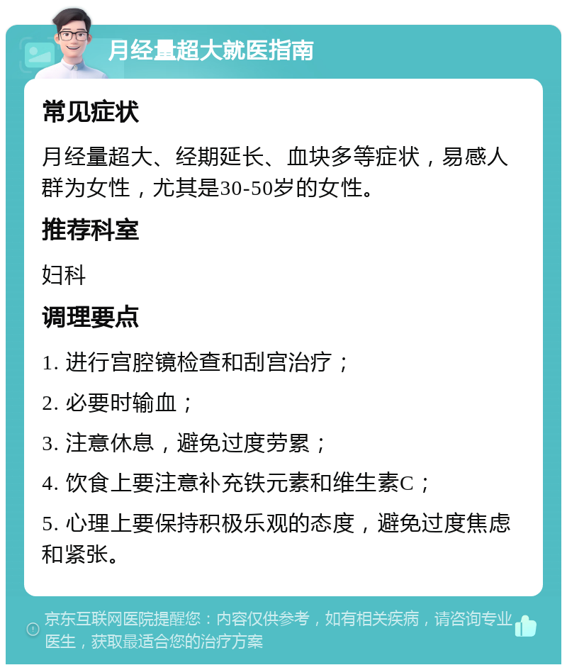 月经量超大就医指南 常见症状 月经量超大、经期延长、血块多等症状，易感人群为女性，尤其是30-50岁的女性。 推荐科室 妇科 调理要点 1. 进行宫腔镜检查和刮宫治疗； 2. 必要时输血； 3. 注意休息，避免过度劳累； 4. 饮食上要注意补充铁元素和维生素C； 5. 心理上要保持积极乐观的态度，避免过度焦虑和紧张。