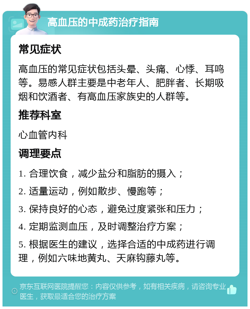 高血压的中成药治疗指南 常见症状 高血压的常见症状包括头晕、头痛、心悸、耳鸣等。易感人群主要是中老年人、肥胖者、长期吸烟和饮酒者、有高血压家族史的人群等。 推荐科室 心血管内科 调理要点 1. 合理饮食，减少盐分和脂肪的摄入； 2. 适量运动，例如散步、慢跑等； 3. 保持良好的心态，避免过度紧张和压力； 4. 定期监测血压，及时调整治疗方案； 5. 根据医生的建议，选择合适的中成药进行调理，例如六味地黄丸、天麻钩藤丸等。