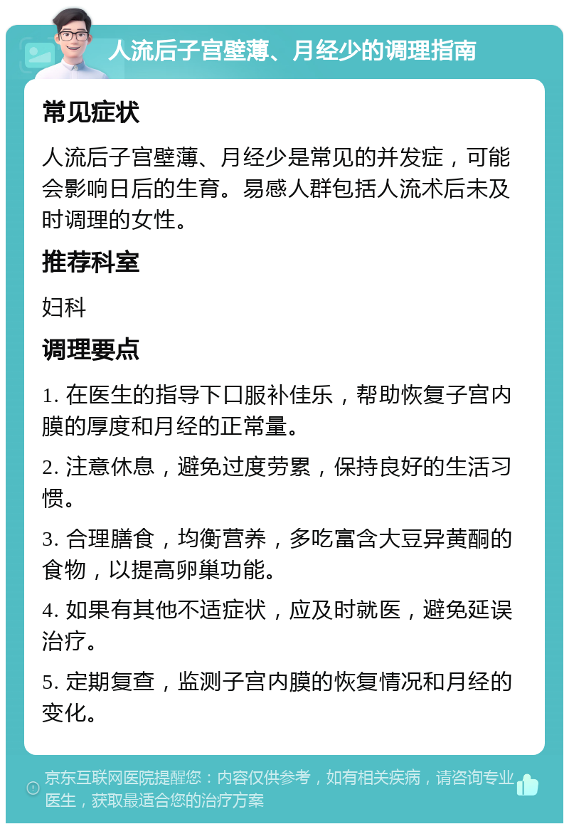 人流后子宫壁薄、月经少的调理指南 常见症状 人流后子宫壁薄、月经少是常见的并发症，可能会影响日后的生育。易感人群包括人流术后未及时调理的女性。 推荐科室 妇科 调理要点 1. 在医生的指导下口服补佳乐，帮助恢复子宫内膜的厚度和月经的正常量。 2. 注意休息，避免过度劳累，保持良好的生活习惯。 3. 合理膳食，均衡营养，多吃富含大豆异黄酮的食物，以提高卵巢功能。 4. 如果有其他不适症状，应及时就医，避免延误治疗。 5. 定期复查，监测子宫内膜的恢复情况和月经的变化。