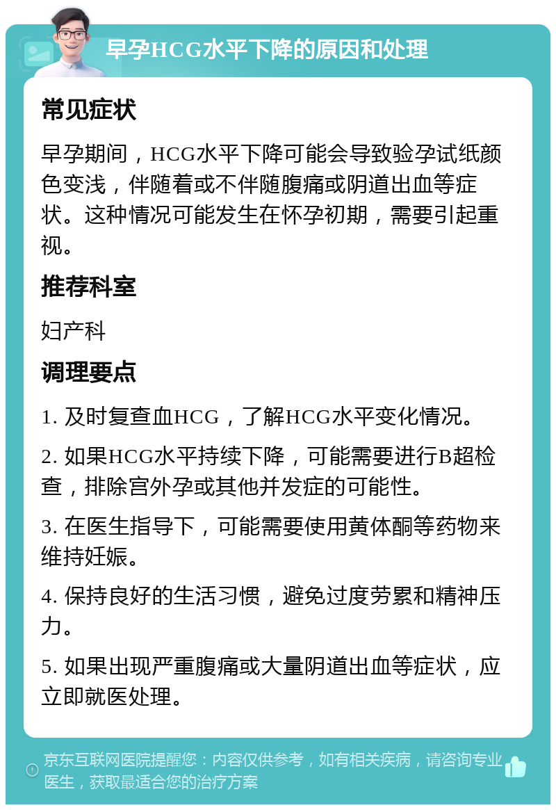 早孕HCG水平下降的原因和处理 常见症状 早孕期间，HCG水平下降可能会导致验孕试纸颜色变浅，伴随着或不伴随腹痛或阴道出血等症状。这种情况可能发生在怀孕初期，需要引起重视。 推荐科室 妇产科 调理要点 1. 及时复查血HCG，了解HCG水平变化情况。 2. 如果HCG水平持续下降，可能需要进行B超检查，排除宫外孕或其他并发症的可能性。 3. 在医生指导下，可能需要使用黄体酮等药物来维持妊娠。 4. 保持良好的生活习惯，避免过度劳累和精神压力。 5. 如果出现严重腹痛或大量阴道出血等症状，应立即就医处理。