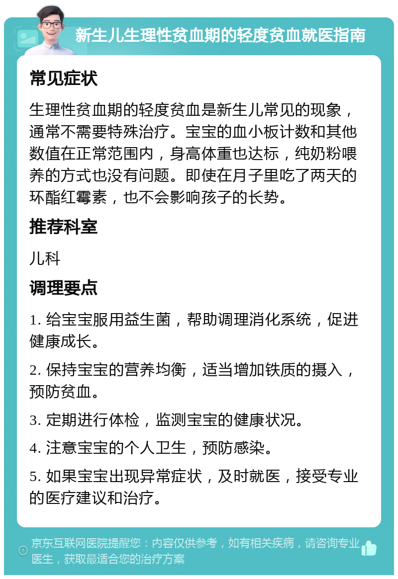 新生儿生理性贫血期的轻度贫血就医指南 常见症状 生理性贫血期的轻度贫血是新生儿常见的现象，通常不需要特殊治疗。宝宝的血小板计数和其他数值在正常范围内，身高体重也达标，纯奶粉喂养的方式也没有问题。即使在月子里吃了两天的环酯红霉素，也不会影响孩子的长势。 推荐科室 儿科 调理要点 1. 给宝宝服用益生菌，帮助调理消化系统，促进健康成长。 2. 保持宝宝的营养均衡，适当增加铁质的摄入，预防贫血。 3. 定期进行体检，监测宝宝的健康状况。 4. 注意宝宝的个人卫生，预防感染。 5. 如果宝宝出现异常症状，及时就医，接受专业的医疗建议和治疗。