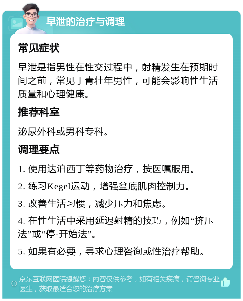 早泄的治疗与调理 常见症状 早泄是指男性在性交过程中，射精发生在预期时间之前，常见于青壮年男性，可能会影响性生活质量和心理健康。 推荐科室 泌尿外科或男科专科。 调理要点 1. 使用达泊西丁等药物治疗，按医嘱服用。 2. 练习Kegel运动，增强盆底肌肉控制力。 3. 改善生活习惯，减少压力和焦虑。 4. 在性生活中采用延迟射精的技巧，例如“挤压法”或“停-开始法”。 5. 如果有必要，寻求心理咨询或性治疗帮助。