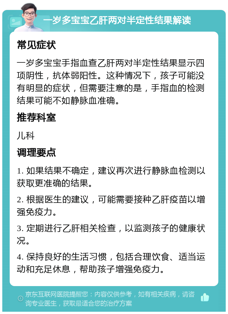 一岁多宝宝乙肝两对半定性结果解读 常见症状 一岁多宝宝手指血查乙肝两对半定性结果显示四项阴性，抗体弱阳性。这种情况下，孩子可能没有明显的症状，但需要注意的是，手指血的检测结果可能不如静脉血准确。 推荐科室 儿科 调理要点 1. 如果结果不确定，建议再次进行静脉血检测以获取更准确的结果。 2. 根据医生的建议，可能需要接种乙肝疫苗以增强免疫力。 3. 定期进行乙肝相关检查，以监测孩子的健康状况。 4. 保持良好的生活习惯，包括合理饮食、适当运动和充足休息，帮助孩子增强免疫力。