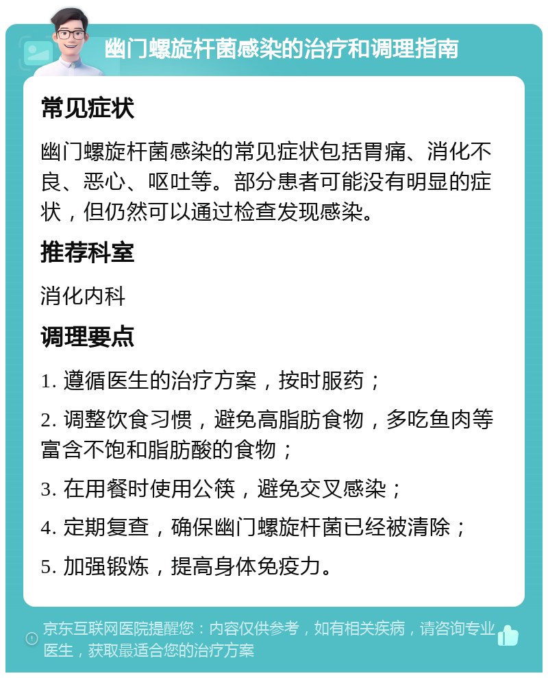 幽门螺旋杆菌感染的治疗和调理指南 常见症状 幽门螺旋杆菌感染的常见症状包括胃痛、消化不良、恶心、呕吐等。部分患者可能没有明显的症状，但仍然可以通过检查发现感染。 推荐科室 消化内科 调理要点 1. 遵循医生的治疗方案，按时服药； 2. 调整饮食习惯，避免高脂肪食物，多吃鱼肉等富含不饱和脂肪酸的食物； 3. 在用餐时使用公筷，避免交叉感染； 4. 定期复查，确保幽门螺旋杆菌已经被清除； 5. 加强锻炼，提高身体免疫力。