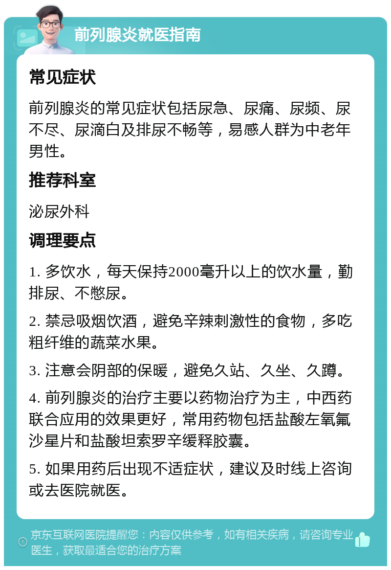 前列腺炎就医指南 常见症状 前列腺炎的常见症状包括尿急、尿痛、尿频、尿不尽、尿滴白及排尿不畅等，易感人群为中老年男性。 推荐科室 泌尿外科 调理要点 1. 多饮水，每天保持2000毫升以上的饮水量，勤排尿、不憋尿。 2. 禁忌吸烟饮酒，避免辛辣刺激性的食物，多吃粗纤维的蔬菜水果。 3. 注意会阴部的保暖，避免久站、久坐、久蹲。 4. 前列腺炎的治疗主要以药物治疗为主，中西药联合应用的效果更好，常用药物包括盐酸左氧氟沙星片和盐酸坦索罗辛缓释胶囊。 5. 如果用药后出现不适症状，建议及时线上咨询或去医院就医。