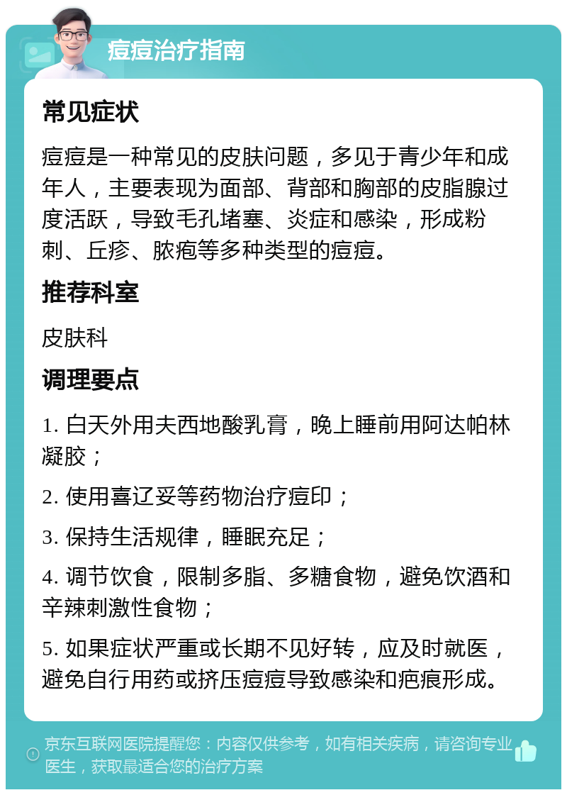 痘痘治疗指南 常见症状 痘痘是一种常见的皮肤问题，多见于青少年和成年人，主要表现为面部、背部和胸部的皮脂腺过度活跃，导致毛孔堵塞、炎症和感染，形成粉刺、丘疹、脓疱等多种类型的痘痘。 推荐科室 皮肤科 调理要点 1. 白天外用夫西地酸乳膏，晚上睡前用阿达帕林凝胶； 2. 使用喜辽妥等药物治疗痘印； 3. 保持生活规律，睡眠充足； 4. 调节饮食，限制多脂、多糖食物，避免饮酒和辛辣刺激性食物； 5. 如果症状严重或长期不见好转，应及时就医，避免自行用药或挤压痘痘导致感染和疤痕形成。