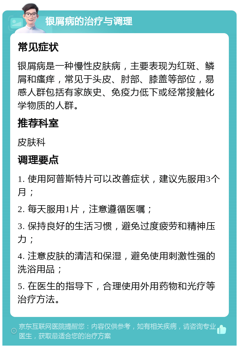 银屑病的治疗与调理 常见症状 银屑病是一种慢性皮肤病，主要表现为红斑、鳞屑和瘙痒，常见于头皮、肘部、膝盖等部位，易感人群包括有家族史、免疫力低下或经常接触化学物质的人群。 推荐科室 皮肤科 调理要点 1. 使用阿普斯特片可以改善症状，建议先服用3个月； 2. 每天服用1片，注意遵循医嘱； 3. 保持良好的生活习惯，避免过度疲劳和精神压力； 4. 注意皮肤的清洁和保湿，避免使用刺激性强的洗浴用品； 5. 在医生的指导下，合理使用外用药物和光疗等治疗方法。