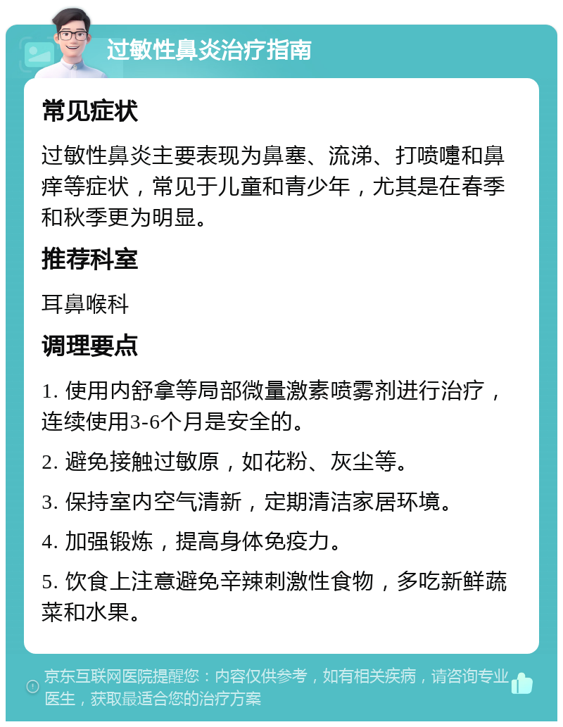 过敏性鼻炎治疗指南 常见症状 过敏性鼻炎主要表现为鼻塞、流涕、打喷嚏和鼻痒等症状，常见于儿童和青少年，尤其是在春季和秋季更为明显。 推荐科室 耳鼻喉科 调理要点 1. 使用内舒拿等局部微量激素喷雾剂进行治疗，连续使用3-6个月是安全的。 2. 避免接触过敏原，如花粉、灰尘等。 3. 保持室内空气清新，定期清洁家居环境。 4. 加强锻炼，提高身体免疫力。 5. 饮食上注意避免辛辣刺激性食物，多吃新鲜蔬菜和水果。