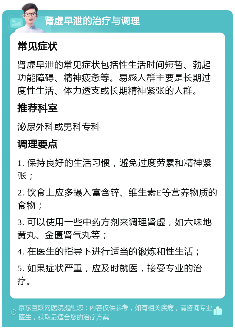 肾虚早泄的治疗与调理 常见症状 肾虚早泄的常见症状包括性生活时间短暂、勃起功能障碍、精神疲惫等。易感人群主要是长期过度性生活、体力透支或长期精神紧张的人群。 推荐科室 泌尿外科或男科专科 调理要点 1. 保持良好的生活习惯，避免过度劳累和精神紧张； 2. 饮食上应多摄入富含锌、维生素E等营养物质的食物； 3. 可以使用一些中药方剂来调理肾虚，如六味地黄丸、金匮肾气丸等； 4. 在医生的指导下进行适当的锻炼和性生活； 5. 如果症状严重，应及时就医，接受专业的治疗。